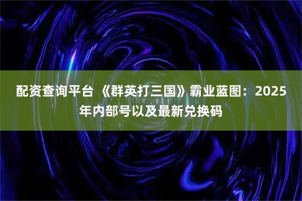 配资查询平台 《群英打三国》霸业蓝图：2025年内部号以及最新兑换码