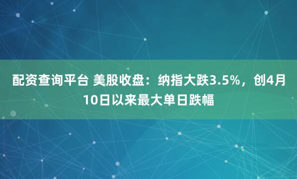 配资查询平台 美股收盘：纳指大跌3.5%，创4月10日以来最大单日跌幅