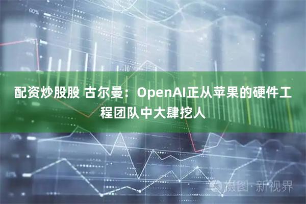 配资炒股股 古尔曼：OpenAI正从苹果的硬件工程团队中大肆挖人