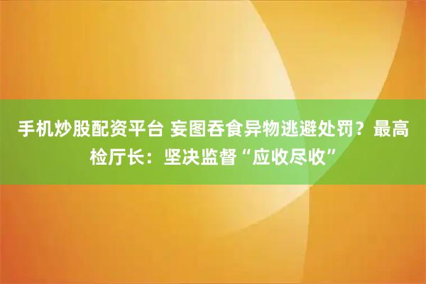 手机炒股配资平台 妄图吞食异物逃避处罚？最高检厅长：坚决监督“应收尽收”