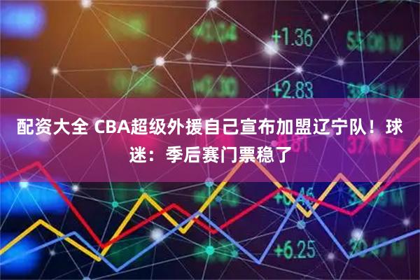 配资大全 CBA超级外援自己宣布加盟辽宁队！球迷：季后赛门票稳了