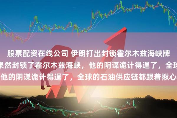 股票配资在线公司 伊朗打出封锁霍尔木兹海峡牌，特朗普真缺德！伊朗果然封锁了霍尔木兹海峡，他的阴谋诡计得逞了，全球的石油供应链都跟着揪心